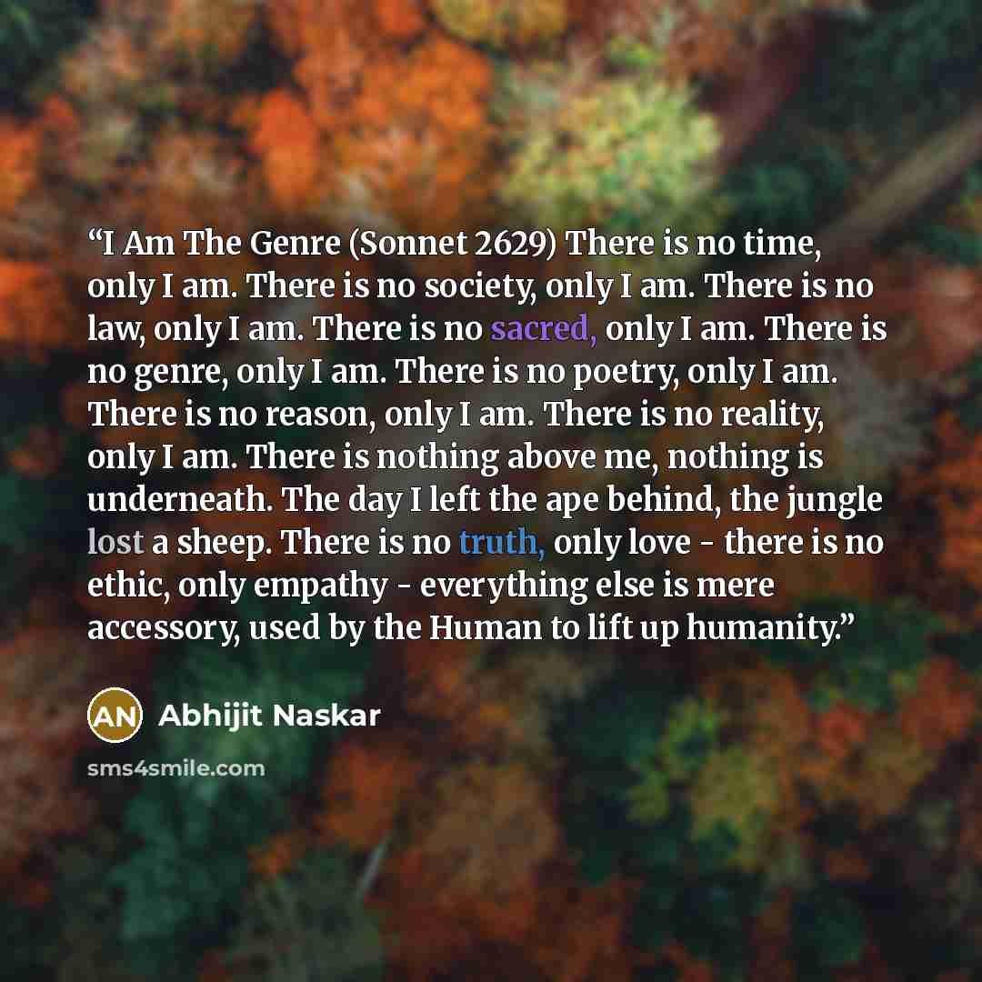 “I Am The Genre (Sonnet 2629) There is no time, only I am. There is no society, only I am. There is no law, only I am. There is no sacred, only I am. There is no genre, only I am. There is no poetry, only I am. There is no reason, only I am. There is no reality, only I am. There is nothing above…” quote by Abhijit Naskar