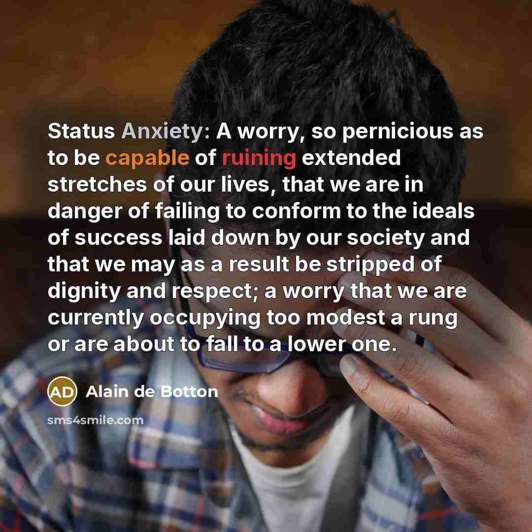 “Status Anxiety: A worry, so pernicious as to be capable of ruining extended stretches of our lives, that we are in danger of failing to conform to the ideals of success laid down by our society and that we may as a result be stripped of dignity and respect; a worry that we are currently occupying…” quote by Alain de Botton