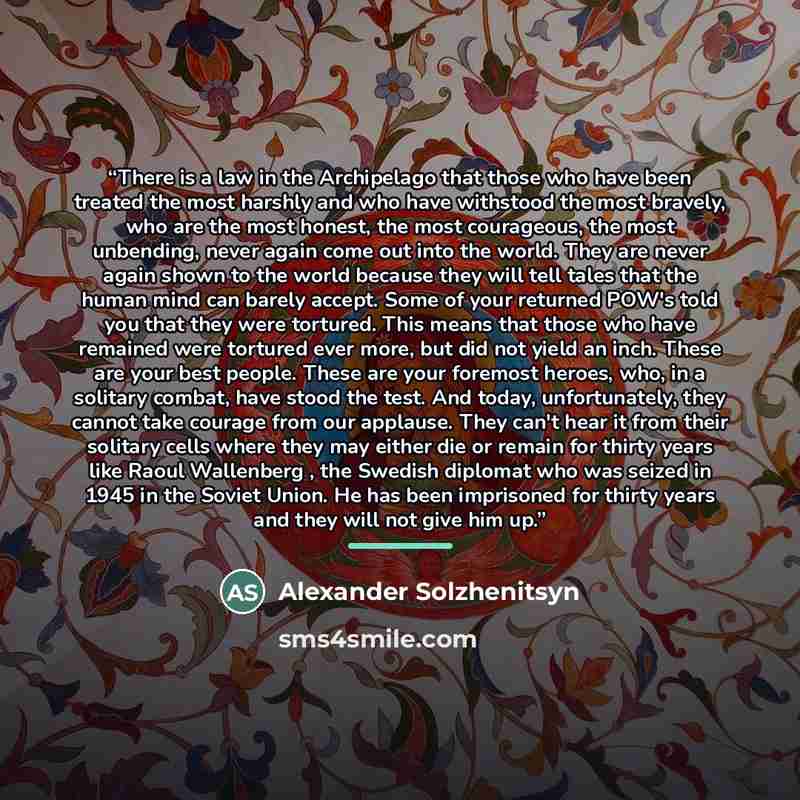 “There is a law in the Archipelago that those who have been treated the most harshly and who have withstood the most bravely, who are the most honest, the most courageous, the most unbending, never again come out into the world. They are never again shown to the world because they will tell tales…” quote by Alexander Solzhenitsyn