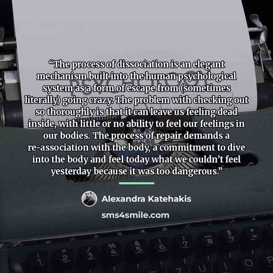 “The process of dissociation is an elegant mechanism built into the human psychological system as a form of escape from (sometimes literally) going crazy. The problem with checking out so thoroughly is that it can leave us feeling dead inside, with little or no ability to feel our feelings in our…” quote by Alexandra Katehakis
