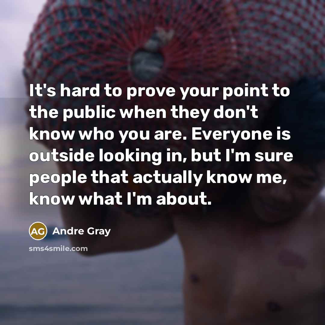 “It's hard to prove your point to the public when they don't know who you are. Everyone is outside looking in, but I'm sure people that actually know me, know what I'm about.” quote by Andre Gray