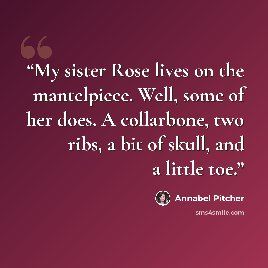 “My sister Rose lives on the mantelpiece. Well, some of her does. A collarbone, two ribs, a bit of skull, and a little toe.” quote by Annabel Pitcher