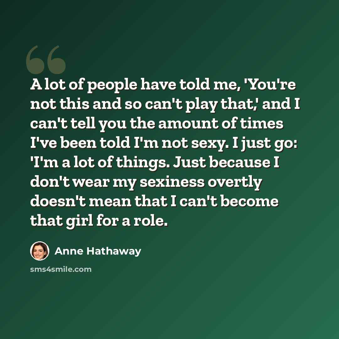 “A lot of people have told me, 'You're not this and so can't play that,' and I can't tell you the amount of times I've been told I'm not sexy. I just go: 'I'm a lot of things. Just because I don't wear my sexiness overtly doesn't mean that I can't become that girl for a role.” quote by Anne Hathaway