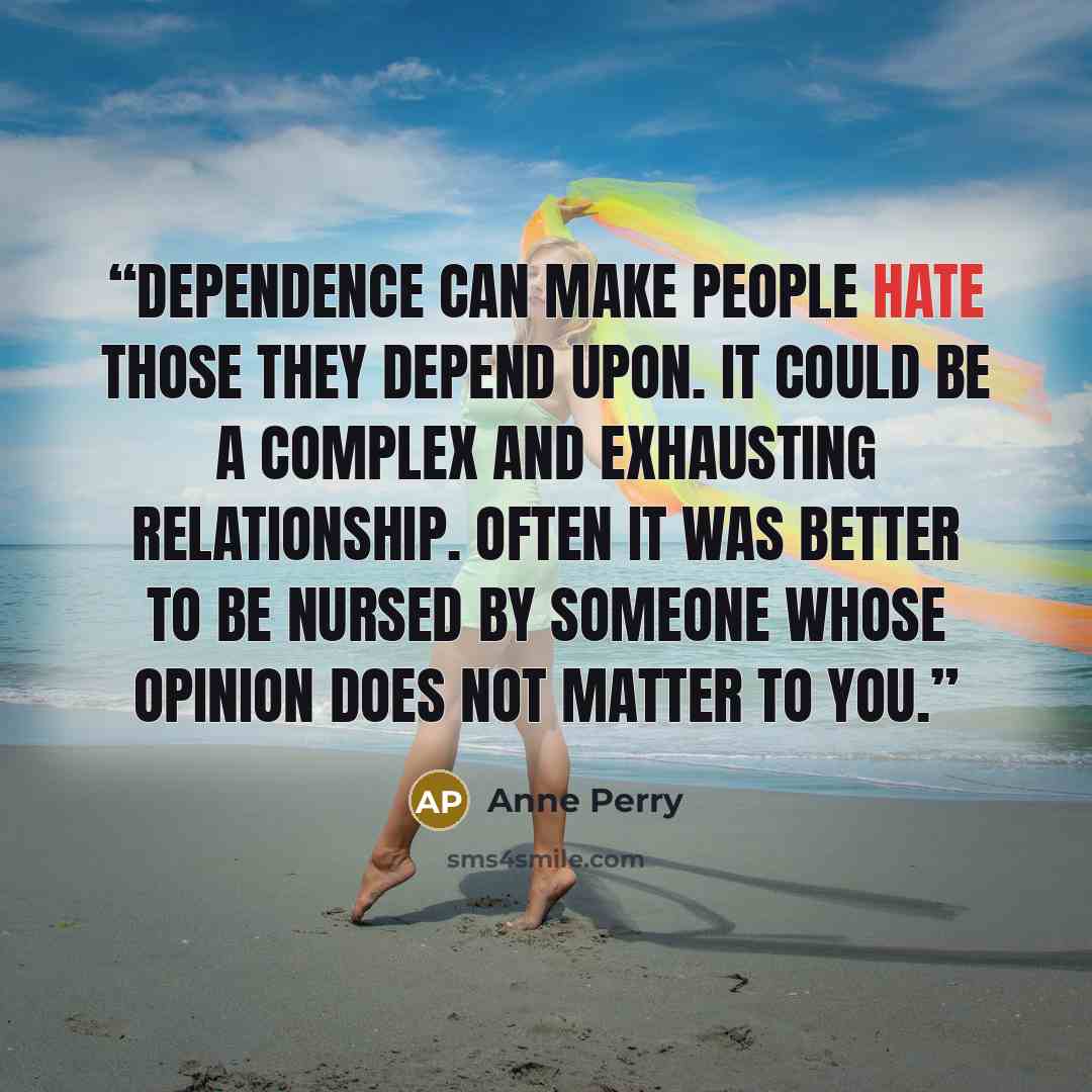“Dependence can make people hate those they depend upon. It could be a complex and exhausting relationship. Often it was better to be nursed by someone whose opinion does not matter to you.” quote by Anne Perry
