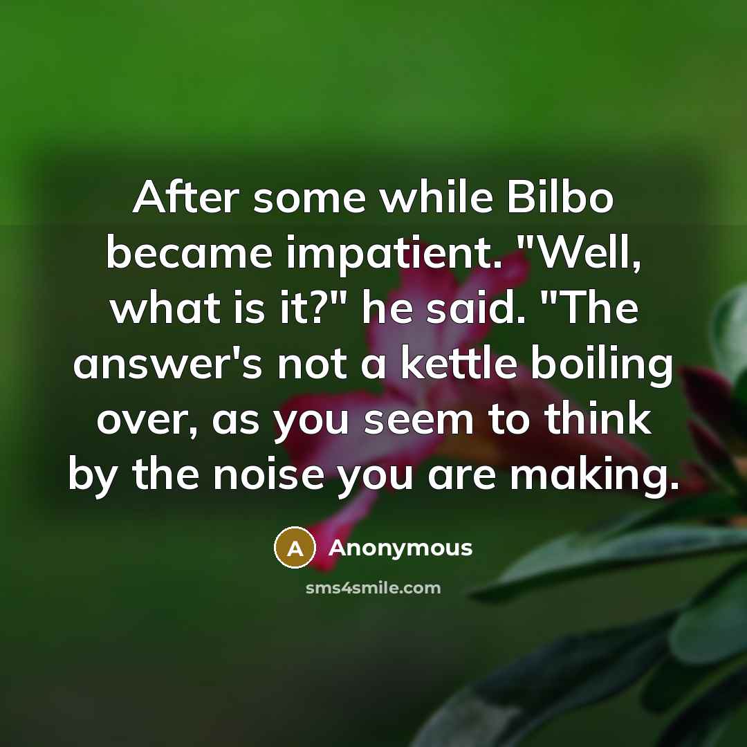 “After some while Bilbo became impatient. "Well, what is it?" he said. "The answer's not a kettle boiling over, as you seem to think by the noise you are making.” quote by Anonymous