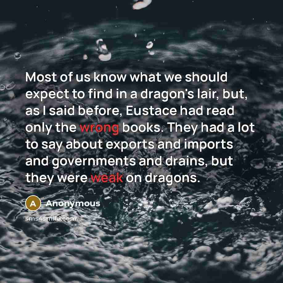 “Most of us know what we should expect to find in a dragon's lair, but, as I said before, Eustace had read only the wrong books. They had a lot to say about exports and imports and governments and drains, but they were weak on dragons.” quote by Anonymous