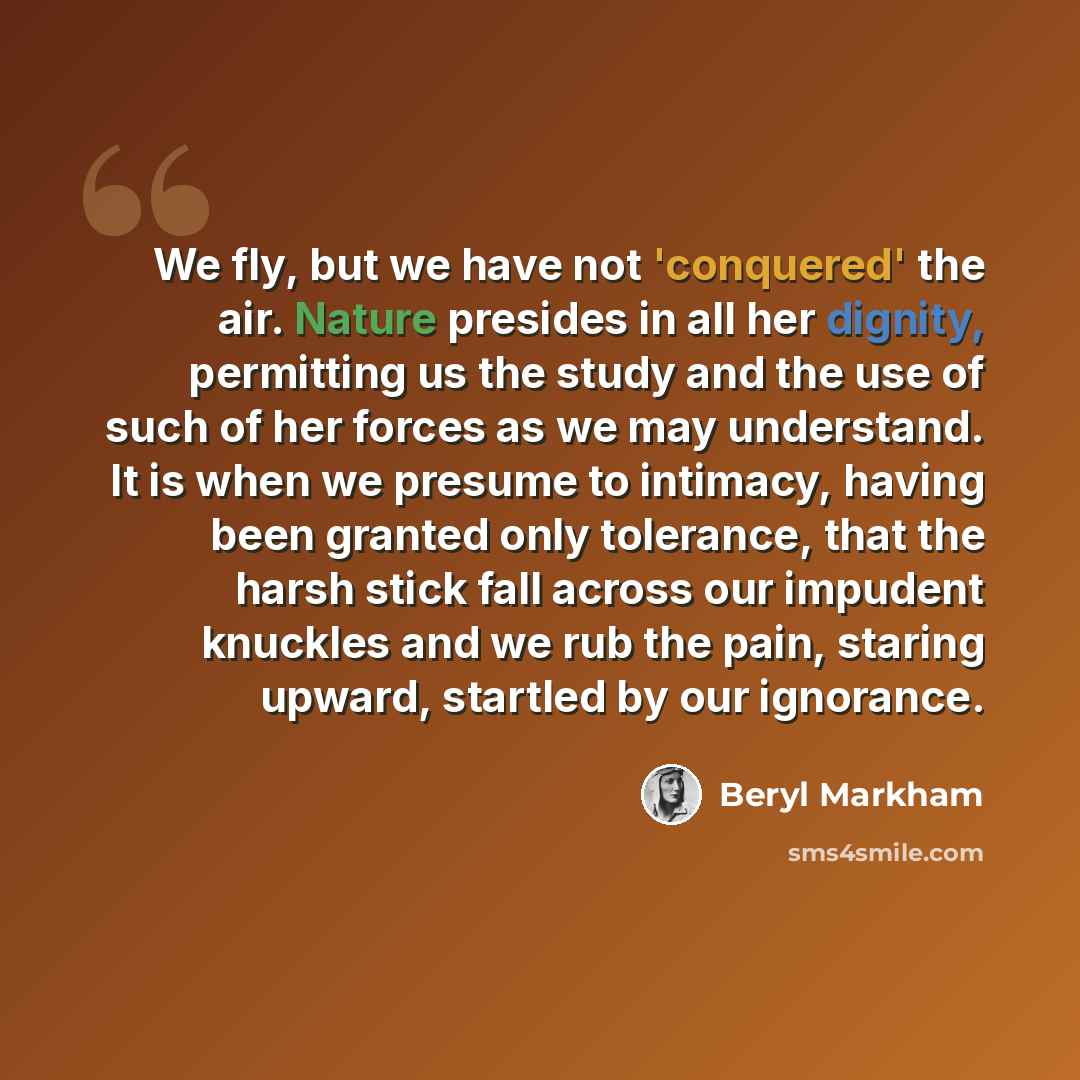 “We fly, but we have not 'conquered' the air. Nature presides in all her dignity, permitting us the study and the use of such of her forces as we may understand. It is when we presume to intimacy, having been granted only tolerance, that the harsh stick fall across our impudent knuckles and we rub…” quote by Beryl Markham
