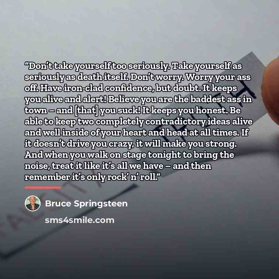 “Don’t take yourself too seriously. Take yourself as seriously as death itself. Don’t worry. Worry your ass off. Have iron-clad confidence, but doubt. It keeps you alive and alert! Believe you are the baddest ass in town – and [that] you suck! It keeps you honest. Be able to keep two completely…” quote by Bruce Springsteen