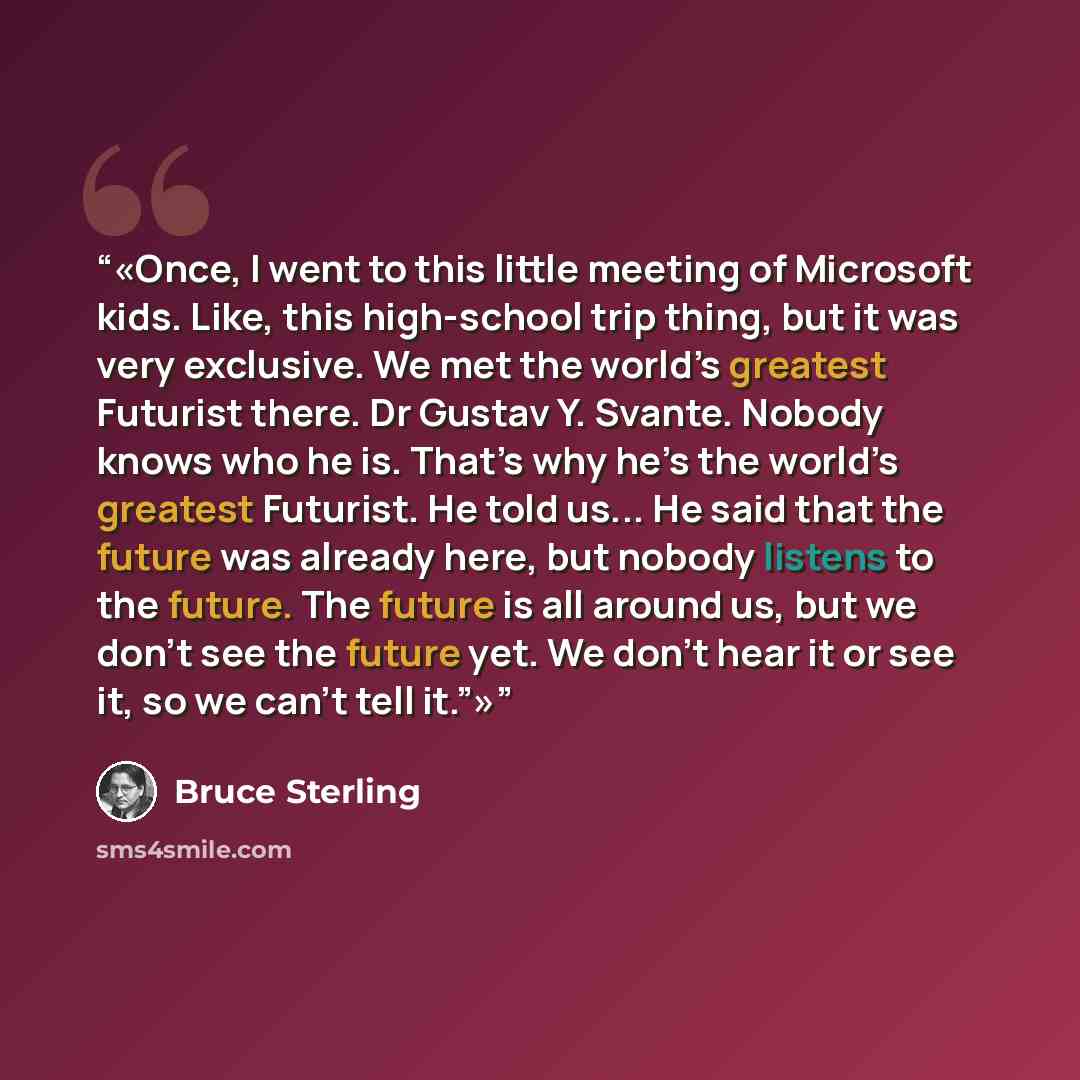 “Once, I went to this little meeting of Microsoft kids. Like, this high-school trip thing, but it was very exclusive. We met the world’s greatest Futurist there. Dr Gustav Y. Svante. Nobody knows who he is. That’s why he’s the world’s greatest Futurist. He told us... He said that the future was…” quote by Bruce Sterling