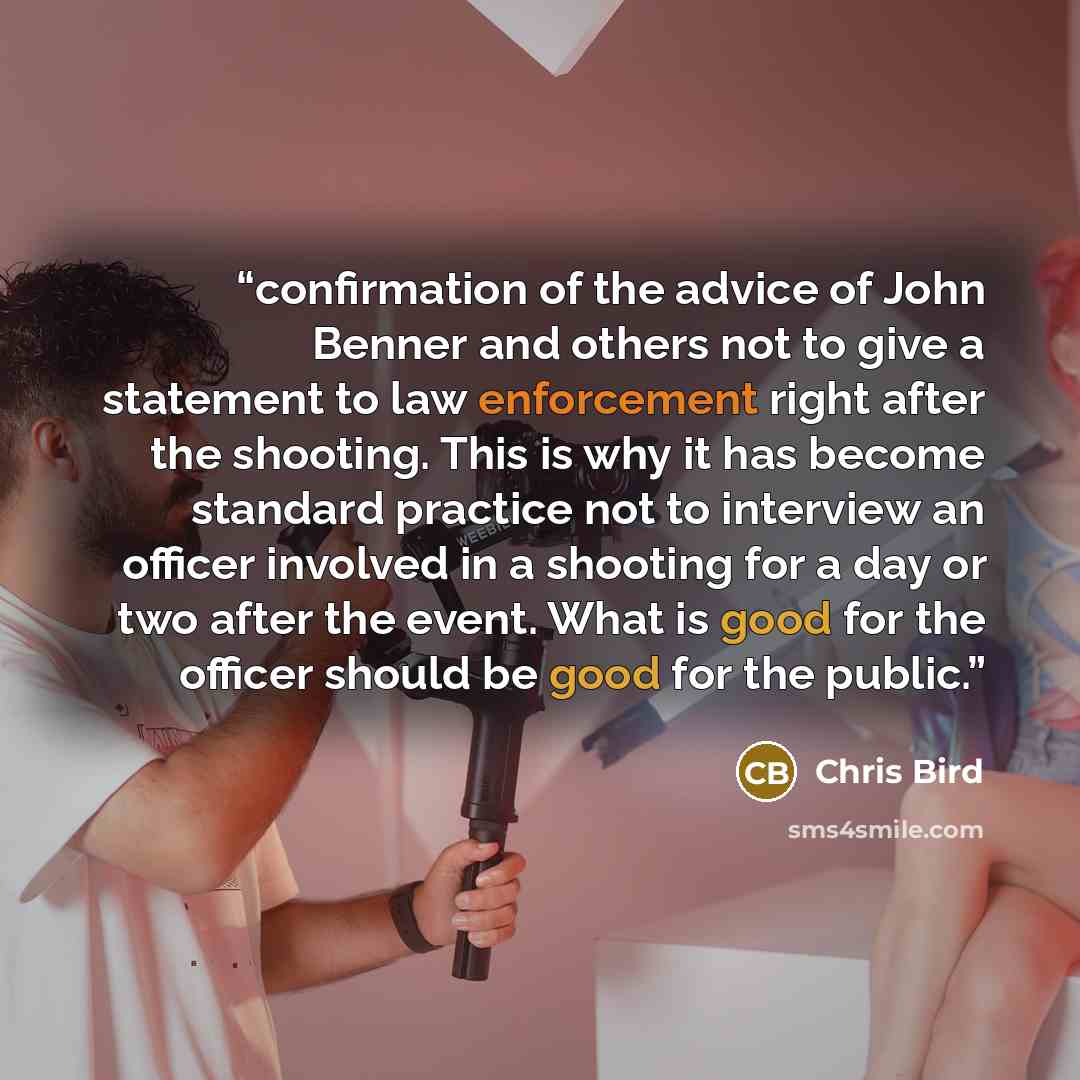 “confirmation of the advice of John Benner and others not to give a statement to law enforcement right after the shooting. This is why it has become standard practice not to interview an officer involved in a shooting for a day or two after the event. What is good for the officer should be good for…” quote by Chris Bird