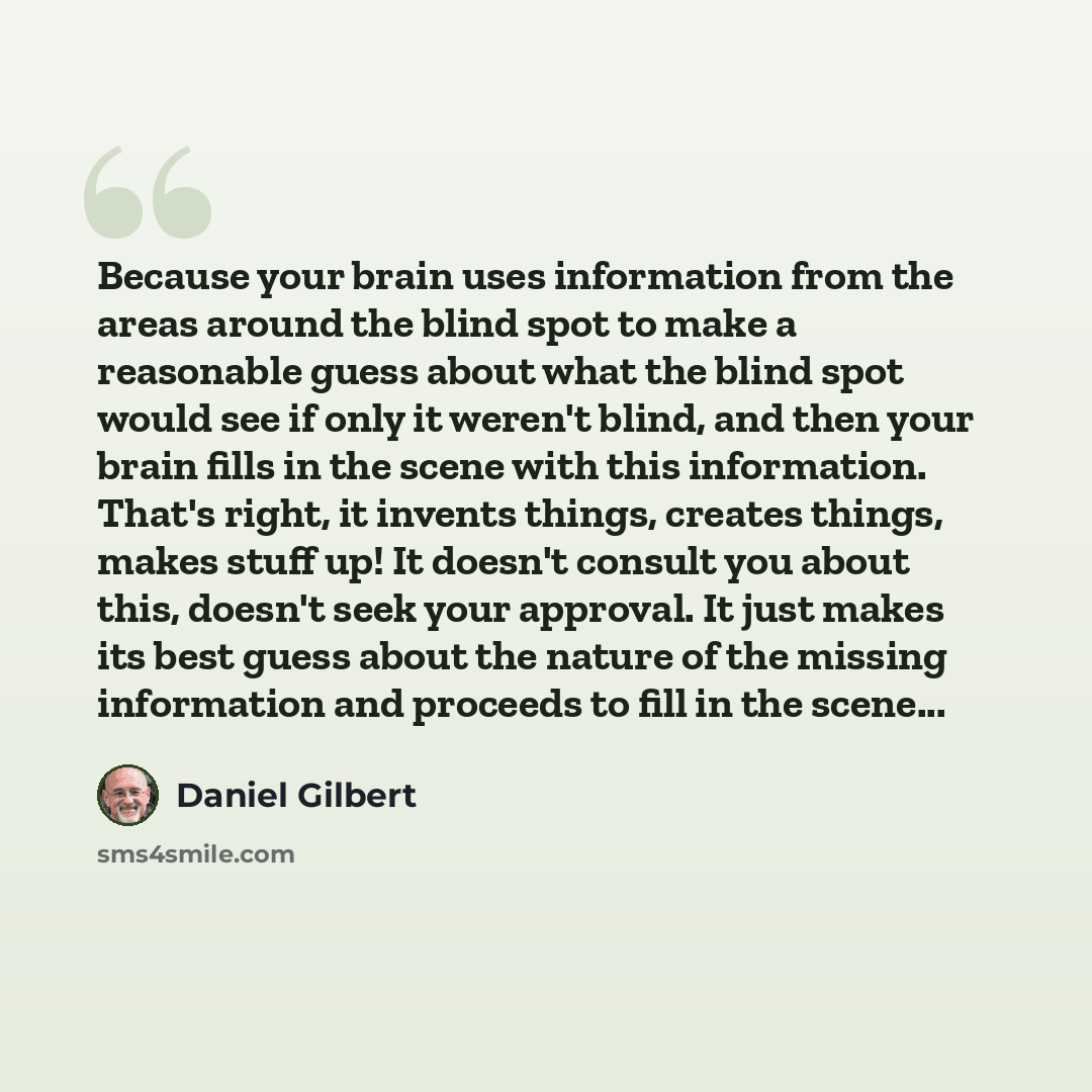 “Because your brain uses information from the areas around the blind spot to make a reasonable guess about what the blind spot would see if only it weren't blind, and then your brain fills in the scene with this information. That's right, it invents things, creates things, makes stuff up! It…” quote by Daniel Gilbert