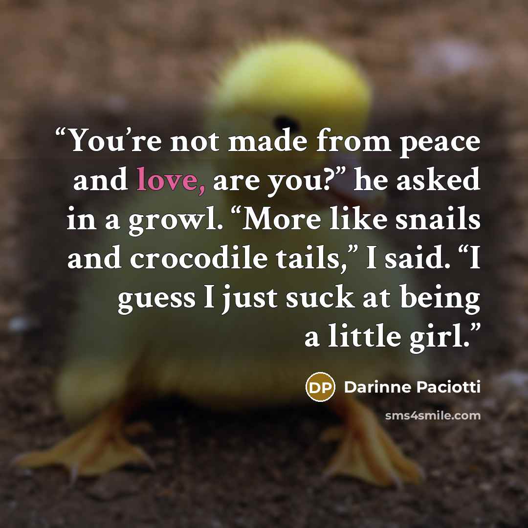 “You’re not made from peace and love, are you?” he asked in a growl. “More like snails and crocodile tails,” I said. “I guess I just suck at being a little girl.” quote by Darinne Paciotti