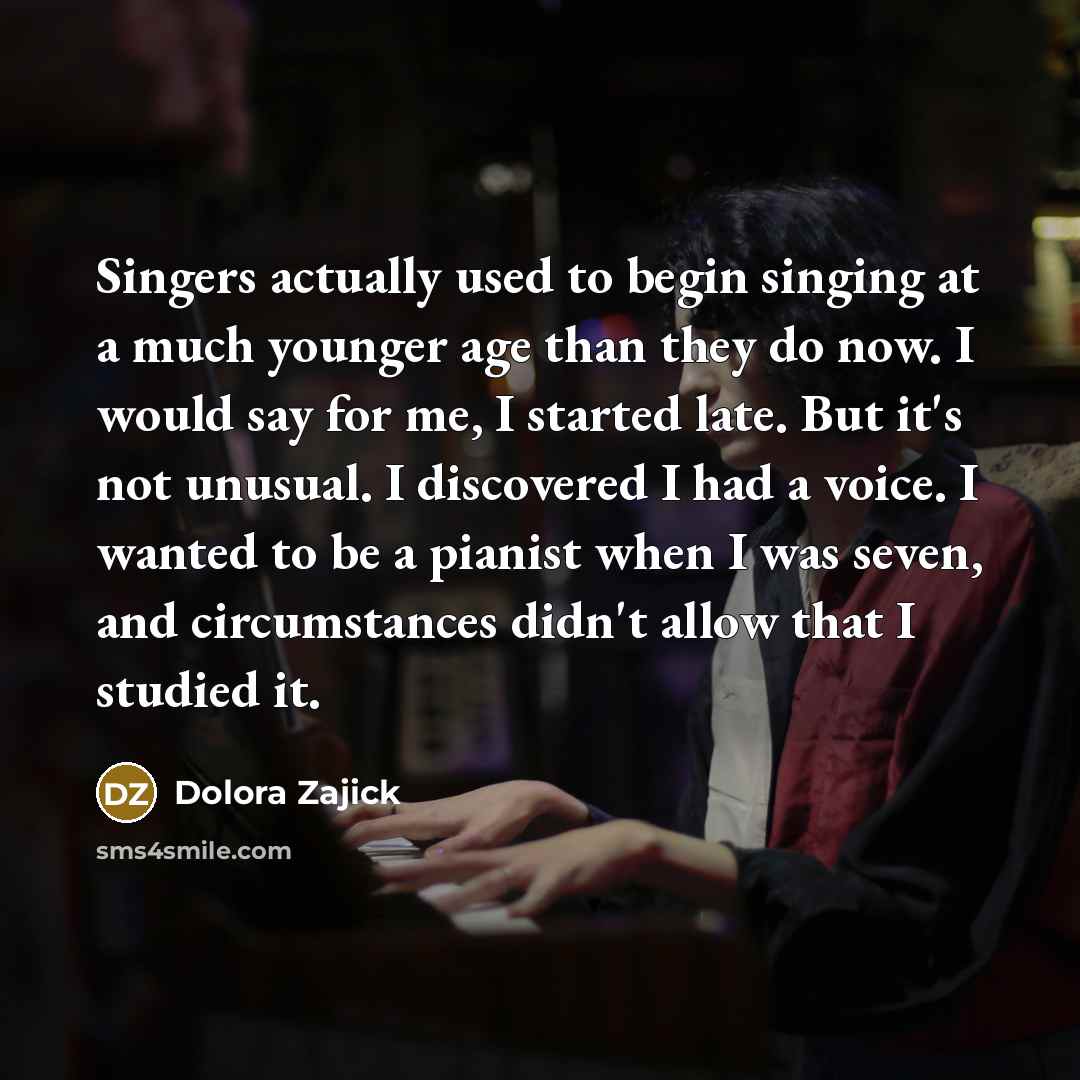 “Singers actually used to begin singing at a much younger age than they do now. I would say for me, I started late. But it's not unusual. I discovered I had a voice. I wanted to be a pianist when I was seven, and circumstances didn't allow that I studied it.” quote by Dolora Zajick