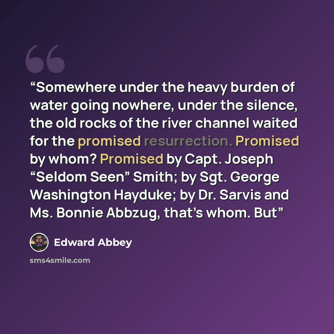 “Somewhere under the heavy burden of water going nowhere, under the silence, the old rocks of the river channel waited for the promised resurrection. Promised by whom? Promised by Capt. Joseph “Seldom Seen” Smith; by Sgt. George Washington Hayduke; by Dr. Sarvis and Ms. Bonnie Abbzug, that’s whom…” quote by Edward Abbey