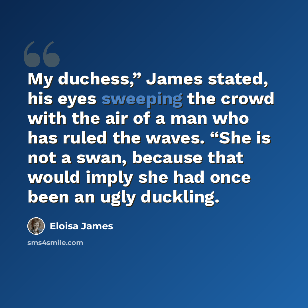 “My duchess,” James stated, his eyes sweeping the crowd with the air of a man who has ruled the waves. “She is not a swan, because that would imply she had once been an ugly duckling.” quote by Eloisa James