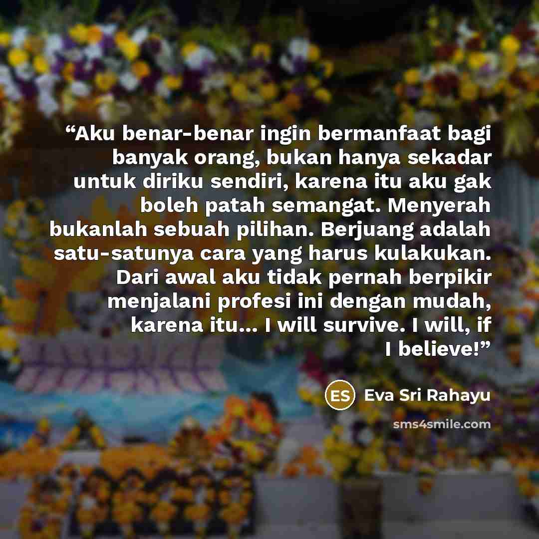“Aku benar-benar ingin bermanfaat bagi banyak orang, bukan hanya sekadar untuk diriku sendiri, karena itu aku gak boleh patah semangat. Menyerah bukanlah sebuah pilihan. Berjuang adalah satu-satunya cara yang harus kulakukan. Dari awal aku tidak pernah berpikir menjalani profesi ini dengan mudah…” quote by Eva Sri Rahayu