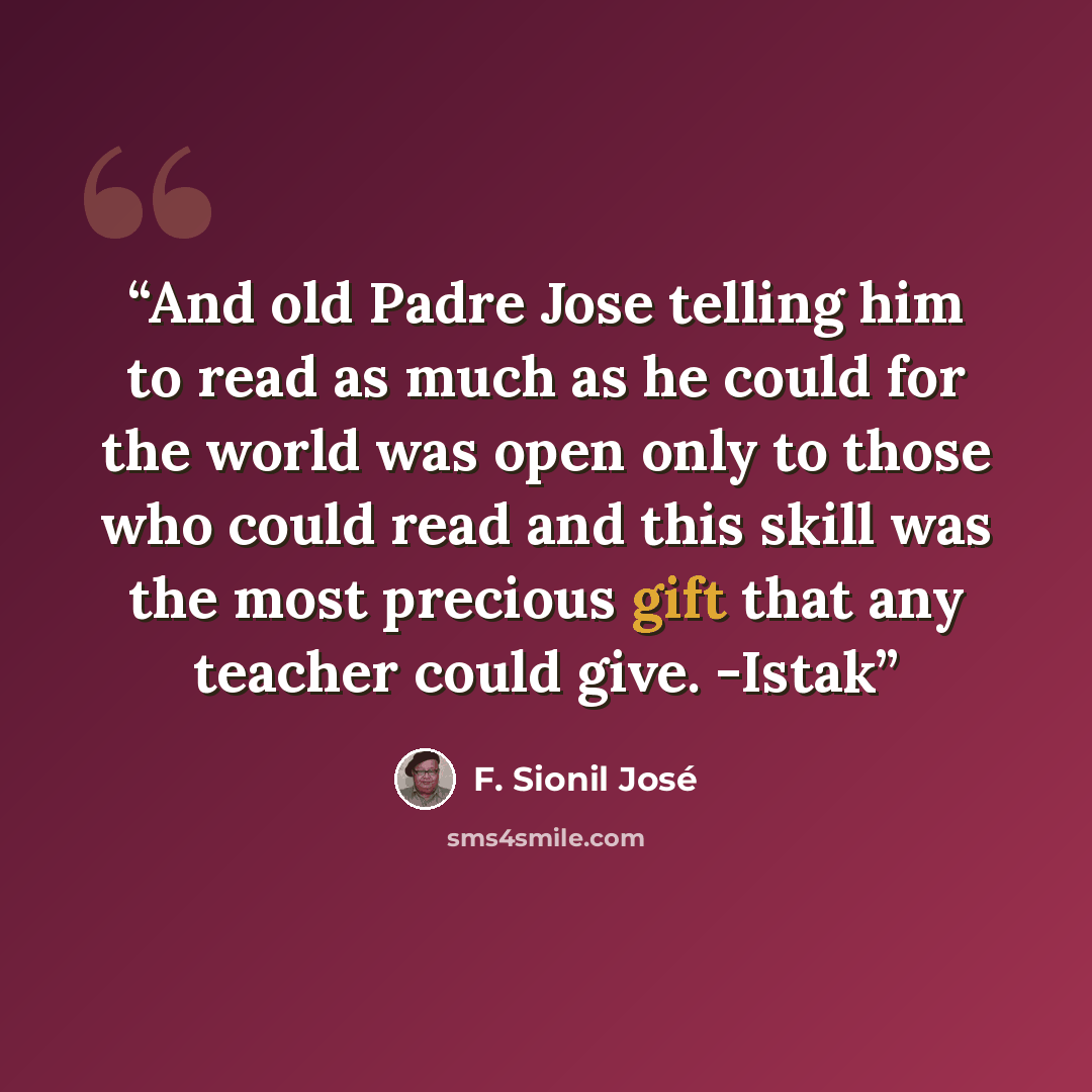 “And old Padre Jose telling him to read as much as he could for the world was open only to those who could read and this skill was the most precious gift that any teacher could give. -Istak” quote by F. Sionil José