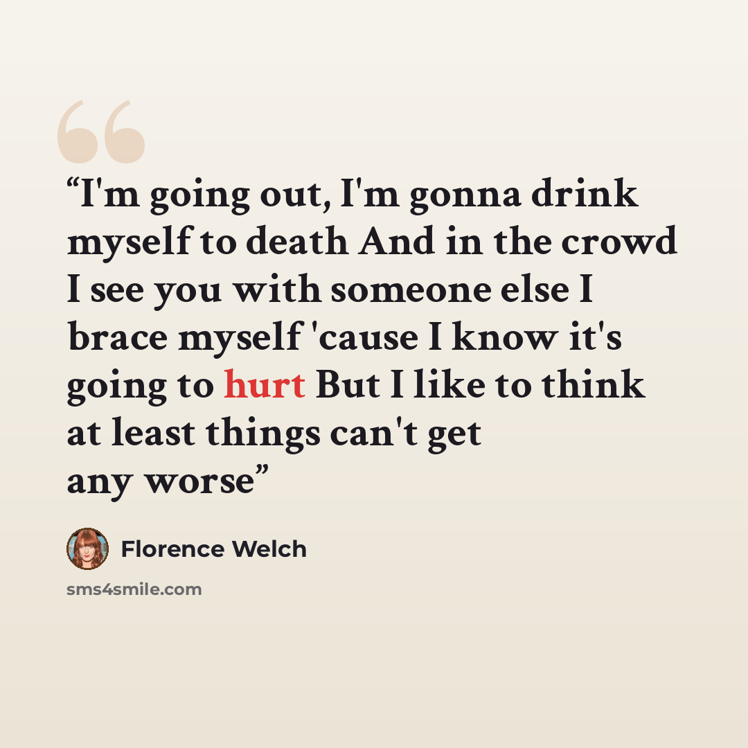 “I'm going out, I'm gonna drink myself to death And in the crowd I see you with someone else I brace myself 'cause I know it's going to hurt But I like to think at least things can't get any worse” quote by Florence Welch