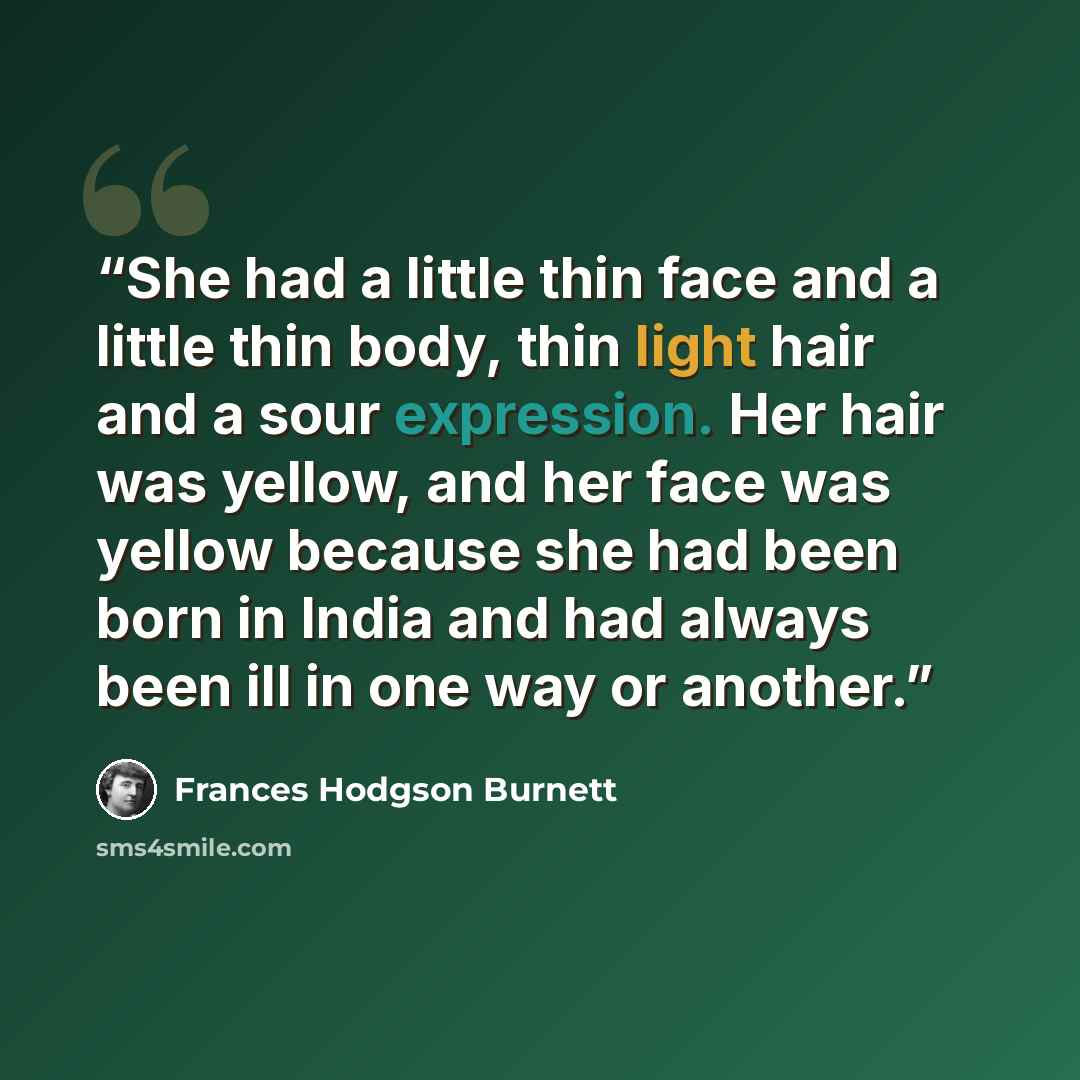 “She had a little thin face and a little thin body, thin light hair and a sour expression. Her hair was yellow, and her face was yellow because she had been born in India and had always been ill in one way or another.” quote by Frances Hodgson Burnett