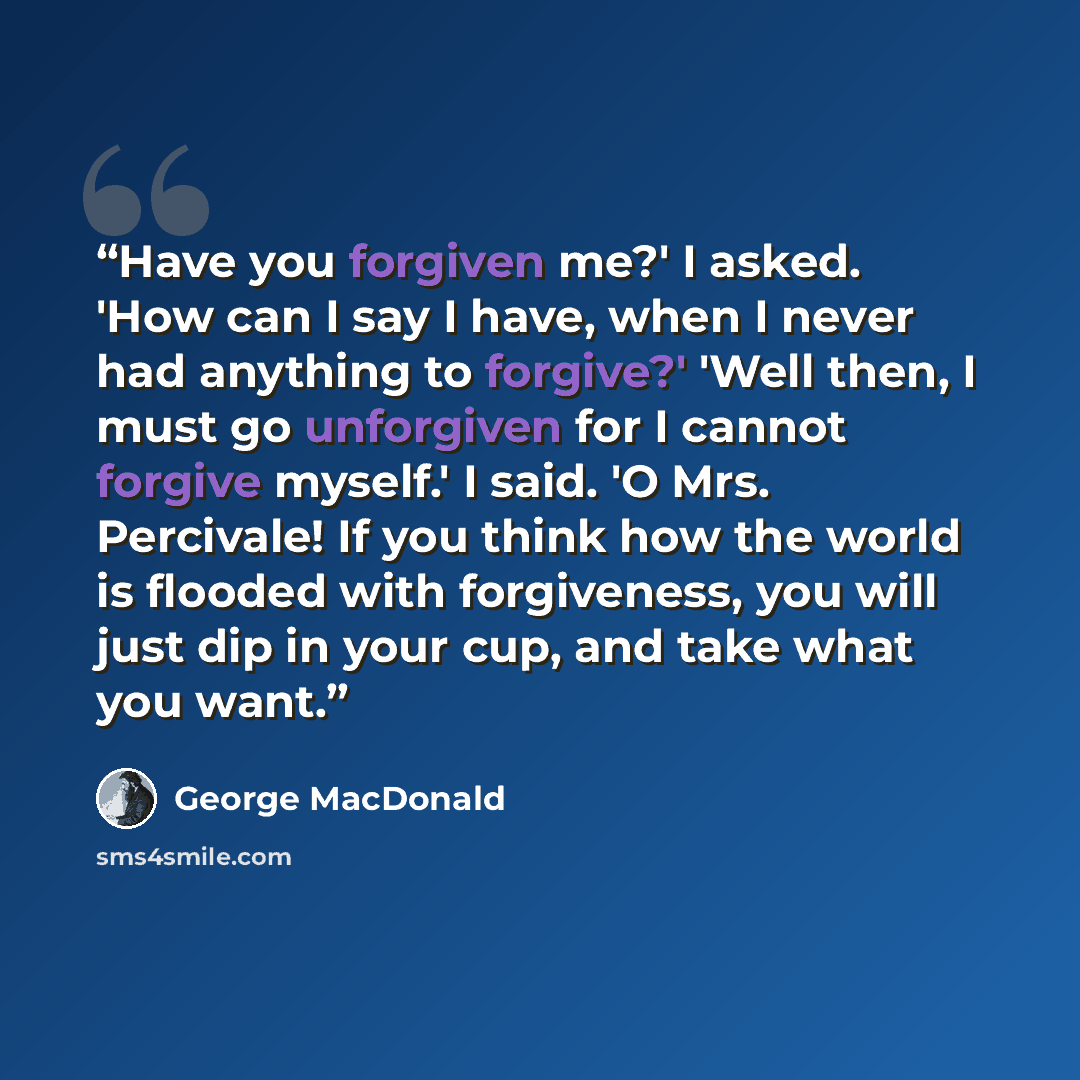 “Have you forgiven me?' I asked. 'How can I say I have, when I never had anything to forgive?' 'Well then, I must go unforgiven for I cannot forgive myself.' I said. 'O Mrs. Percivale! If you think how the world is flooded with forgiveness, you will just dip in your cup, and take what you want.” quote by george macdonald
