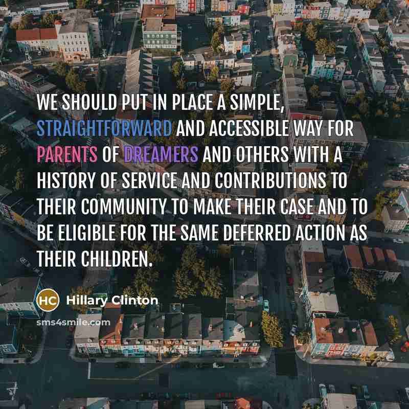 “We should put in place a simple, straightforward and accessible way for parents of Dreamers and others with a history of service and contributions to their community to make their case and to be eligible for the same deferred action as their children.” quote by Hillary Clinton