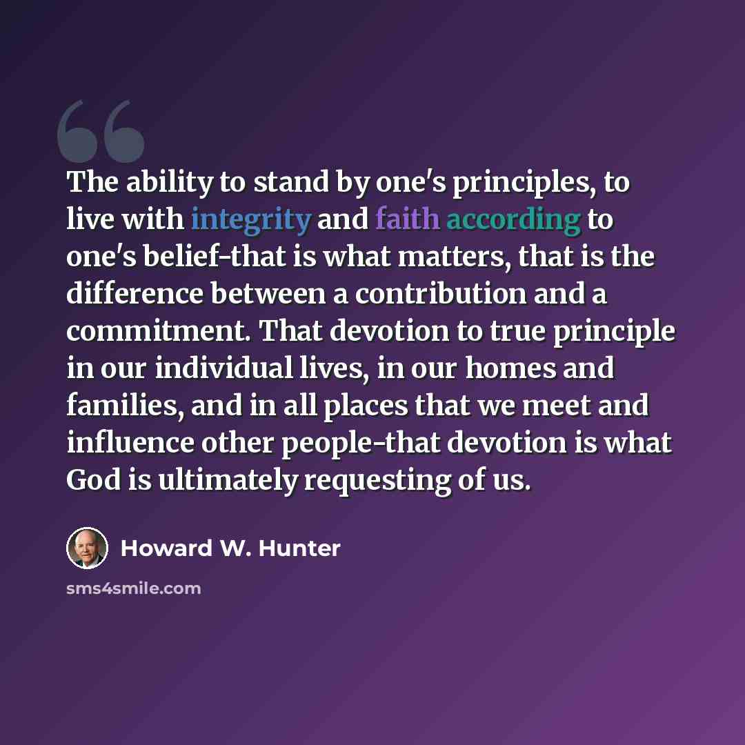 “The ability to stand by one's principles, to live with integrity and faith according to one's belief-that is what matters, that is the difference between a contribution and a commitment. That devotion to true principle in our individual lives, in our homes and families, and in all places that we…” quote by Howard W. Hunter