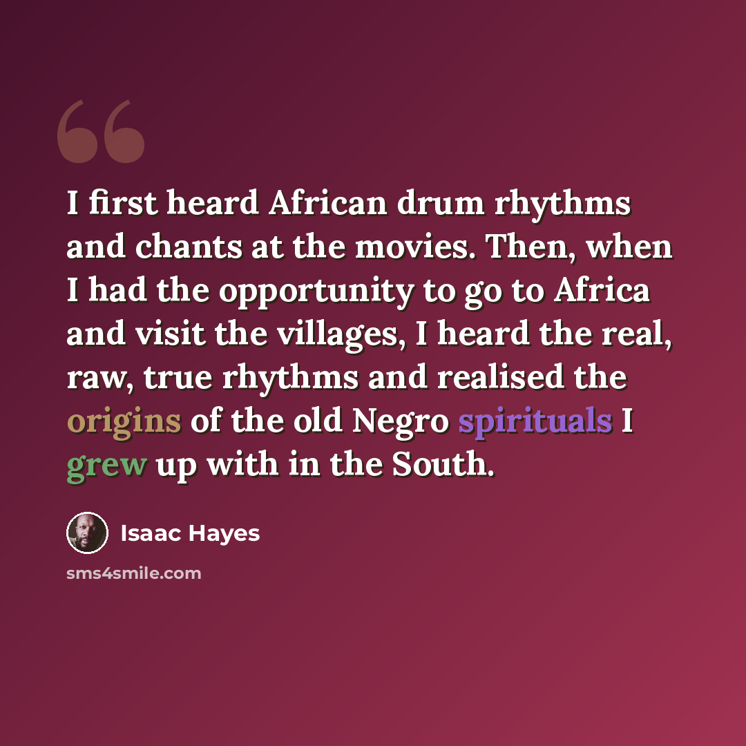 “I first heard African drum rhythms and chants at the movies. Then, when I had the opportunity to go to Africa and visit the villages, I heard the real, raw, true rhythms and realised the origins of the old Negro spirituals I grew up with in the South.” quote by Isaac Hayes