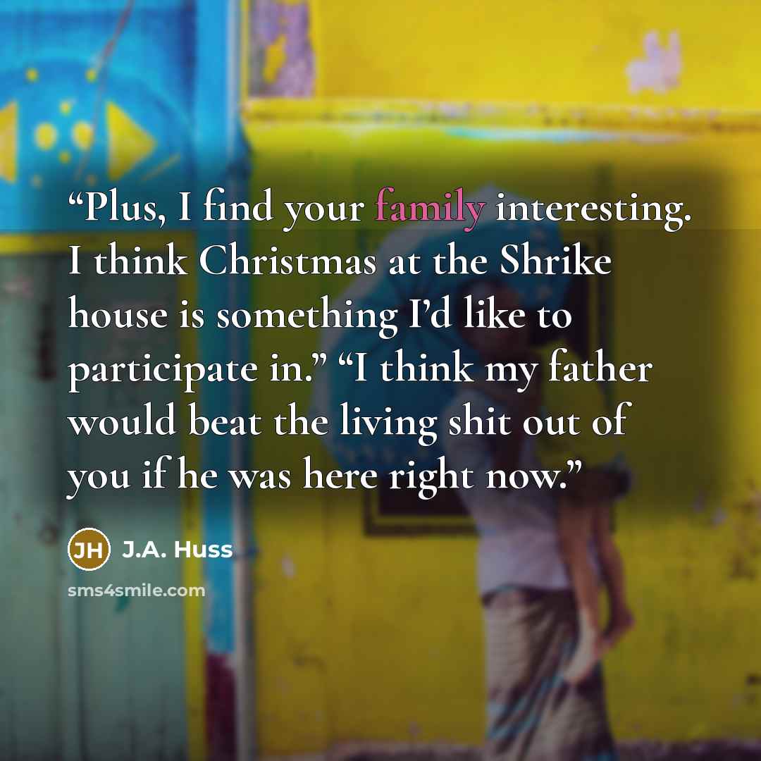 “Plus, I find your family interesting. I think Christmas at the Shrike house is something I’d like to participate in.” “I think my father would beat the living shit out of you if he was here right now.” quote by J.A. Huss