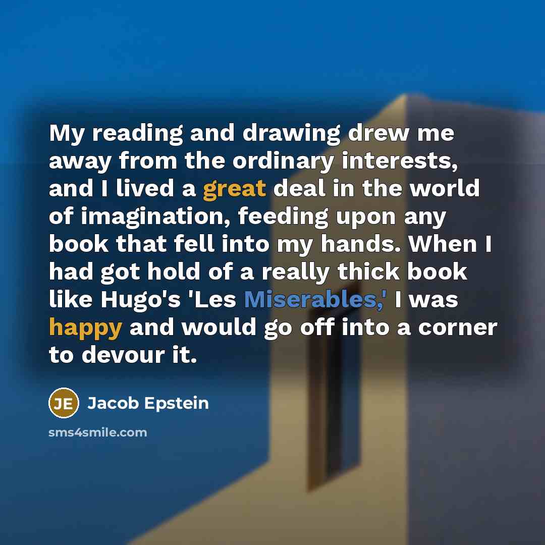 “My reading and drawing drew me away from the ordinary interests, and I lived a great deal in the world of imagination, feeding upon any book that fell into my hands. When I had got hold of a really thick book like Hugo's 'Les Miserables,' I was happy and would go off into a corner to devour it.” quote by Jacob Epstein