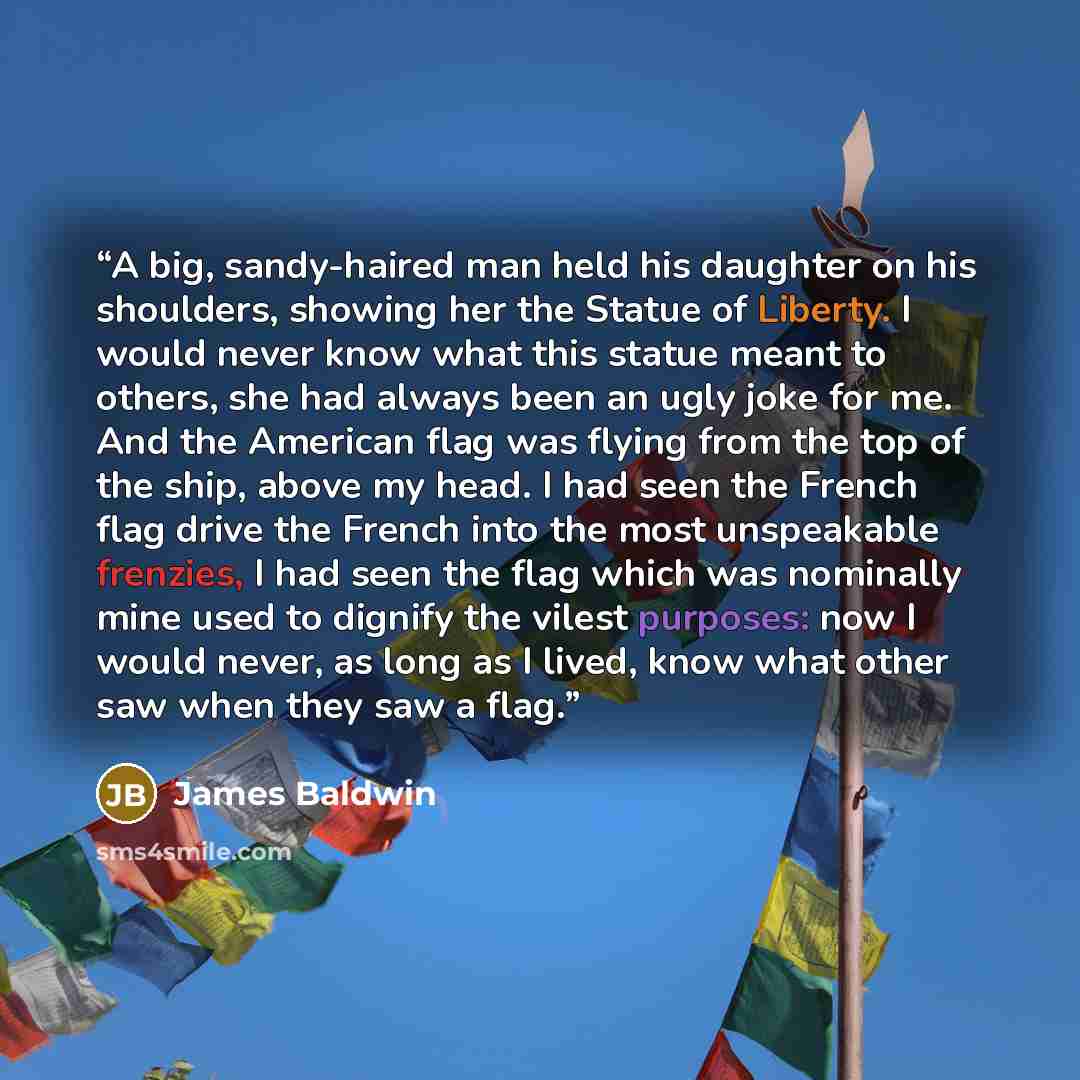 “A big, sandy-haired man held his daughter on his shoulders, showing her the Statue of Liberty. I would never know what this statue meant to others, she had always been an ugly joke for me. And the American flag was flying from the top of the ship, above my head. I had seen the French flag drive…” quote by James Baldwin