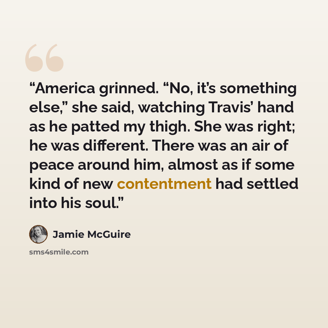 “America grinned. “No, it’s something else,” she said, watching Travis’ hand as he patted my thigh. She was right; he was different. There was an air of peace around him, almost as if some kind of new contentment had settled into his soul.” quote by Jamie McGuire