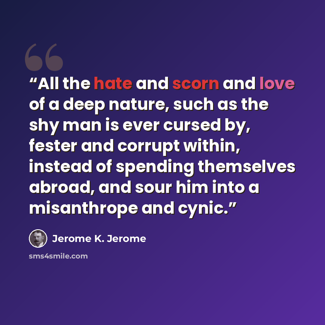 “All the hate and scorn and love of a deep nature, such as the shy man is ever cursed by, fester and corrupt within, instead of spending themselves abroad, and sour him into a misanthrope and cynic.” quote by Jerome K. Jerome