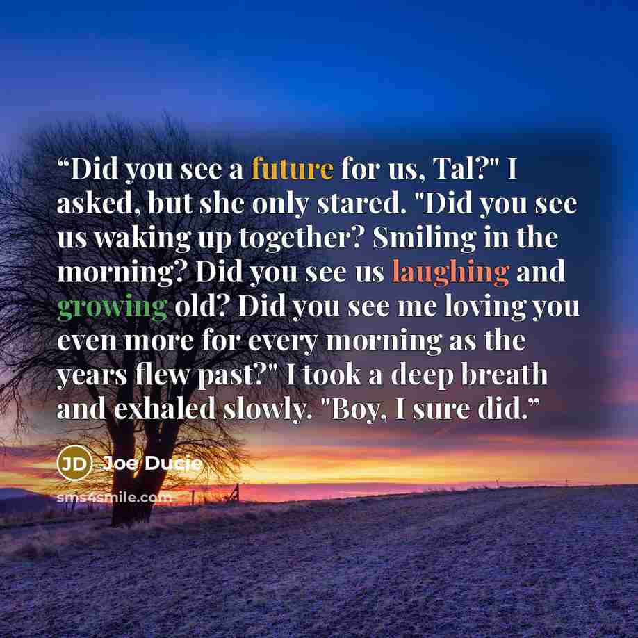 “Did you see a future for us, Tal?" I asked, but she only stared. "Did you see us waking up together? Smiling in the morning? Did you see us laughing and growing old? Did you see me loving you even more for every morning as the years flew past?" I took a deep breath and exhaled slowly. "Boy, I sure…” quote by Joe Ducie