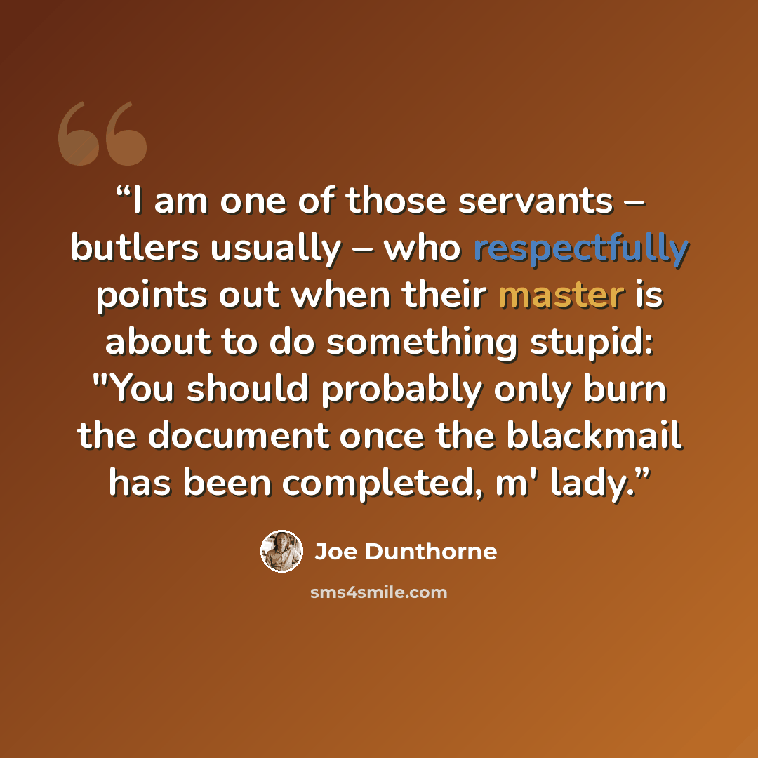 “I am one of those servants – butlers usually – who respectfully points out when their master is about to do something stupid: "You should probably only burn the document once the blackmail has been completed, m' lady.” quote by Joe Dunthorne