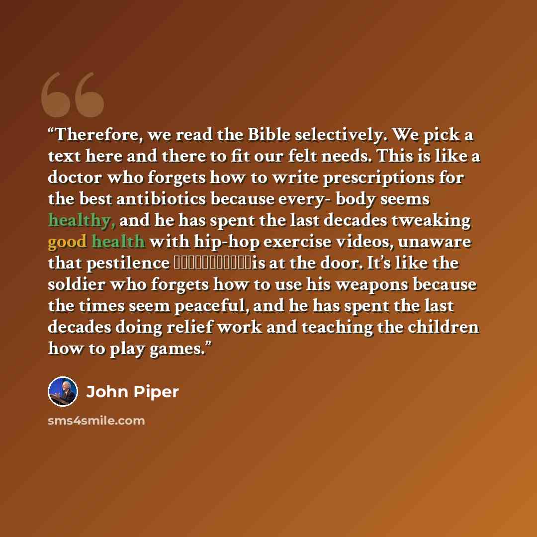 “Therefore, we read the Bible selectively. We pick a text here and there to fit our felt needs. This is like a doctor who forgets how to write prescriptions for the best antibiotics because every- body seems healthy, and he has spent the last decades tweaking good health with hip-hop exercise…” quote by John Piper