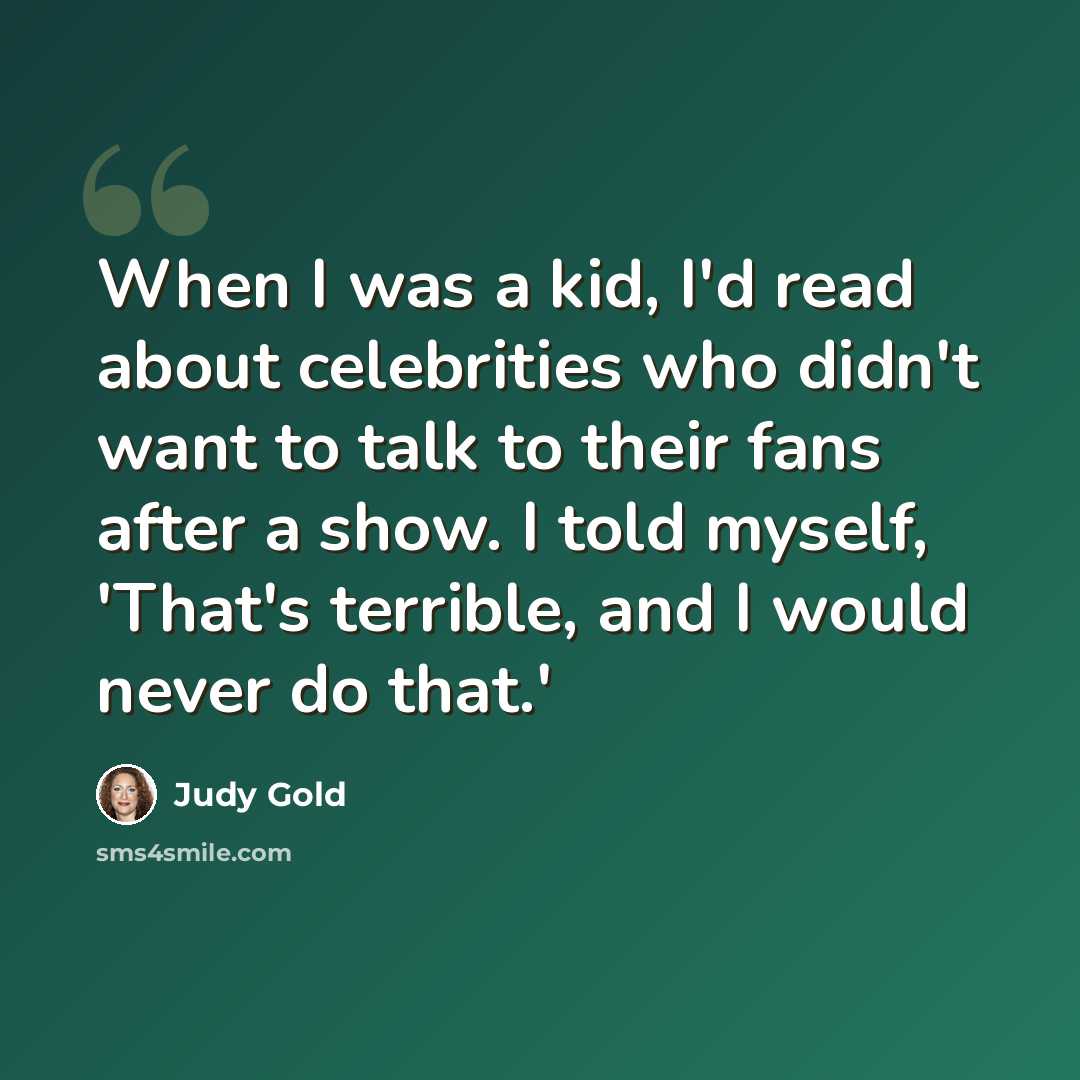 “When I was a kid, I'd read about celebrities who didn't want to talk to their fans after a show. I told myself, 'That's terrible, and I would never do that.'” quote by Judy Gold