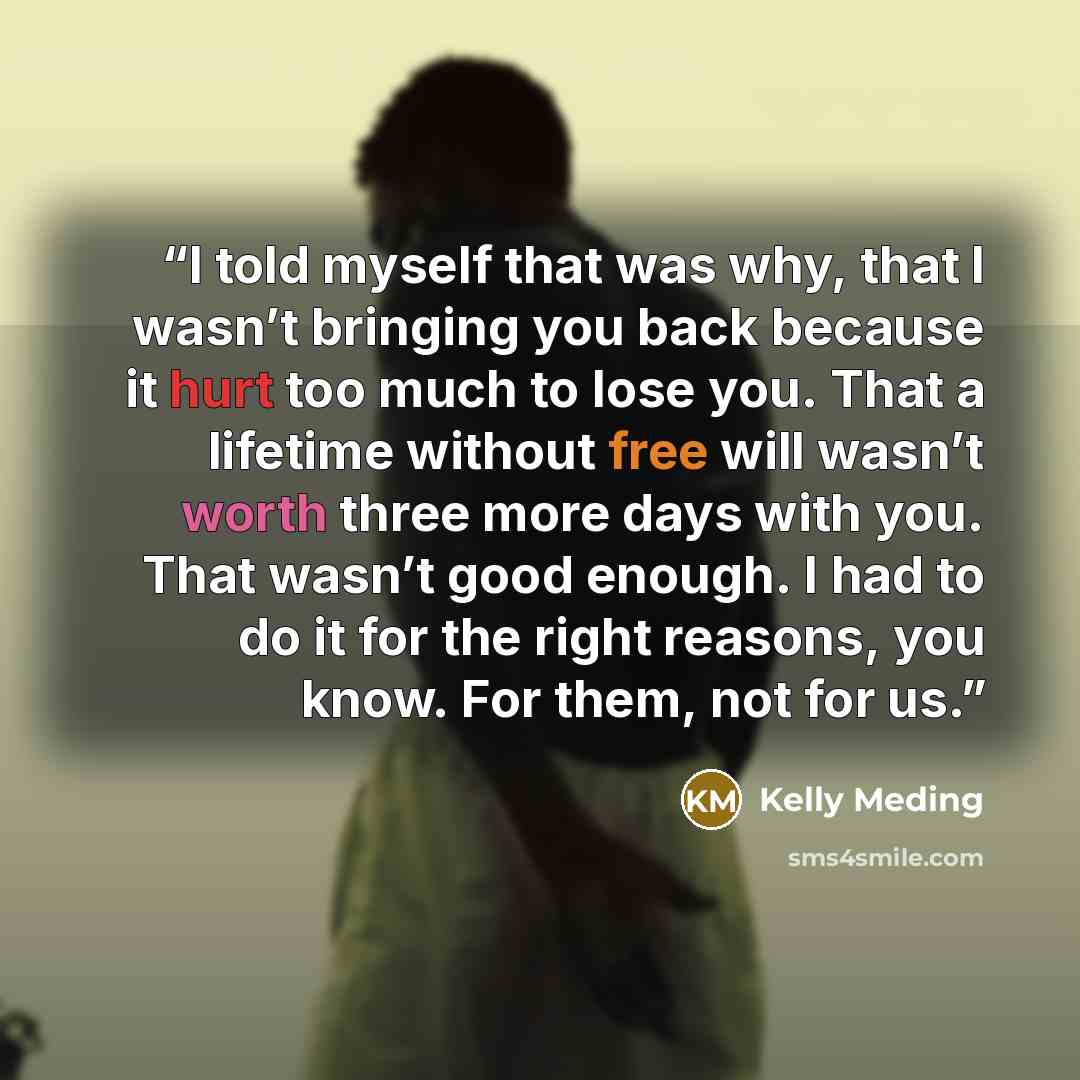 “I told myself that was why, that I wasn’t bringing you back because it hurt too much to lose you. That a lifetime without free will wasn’t worth three more days with you. That wasn’t good enough. I had to do it for the right reasons, you know. For them, not for us.” quote by Kelly Meding