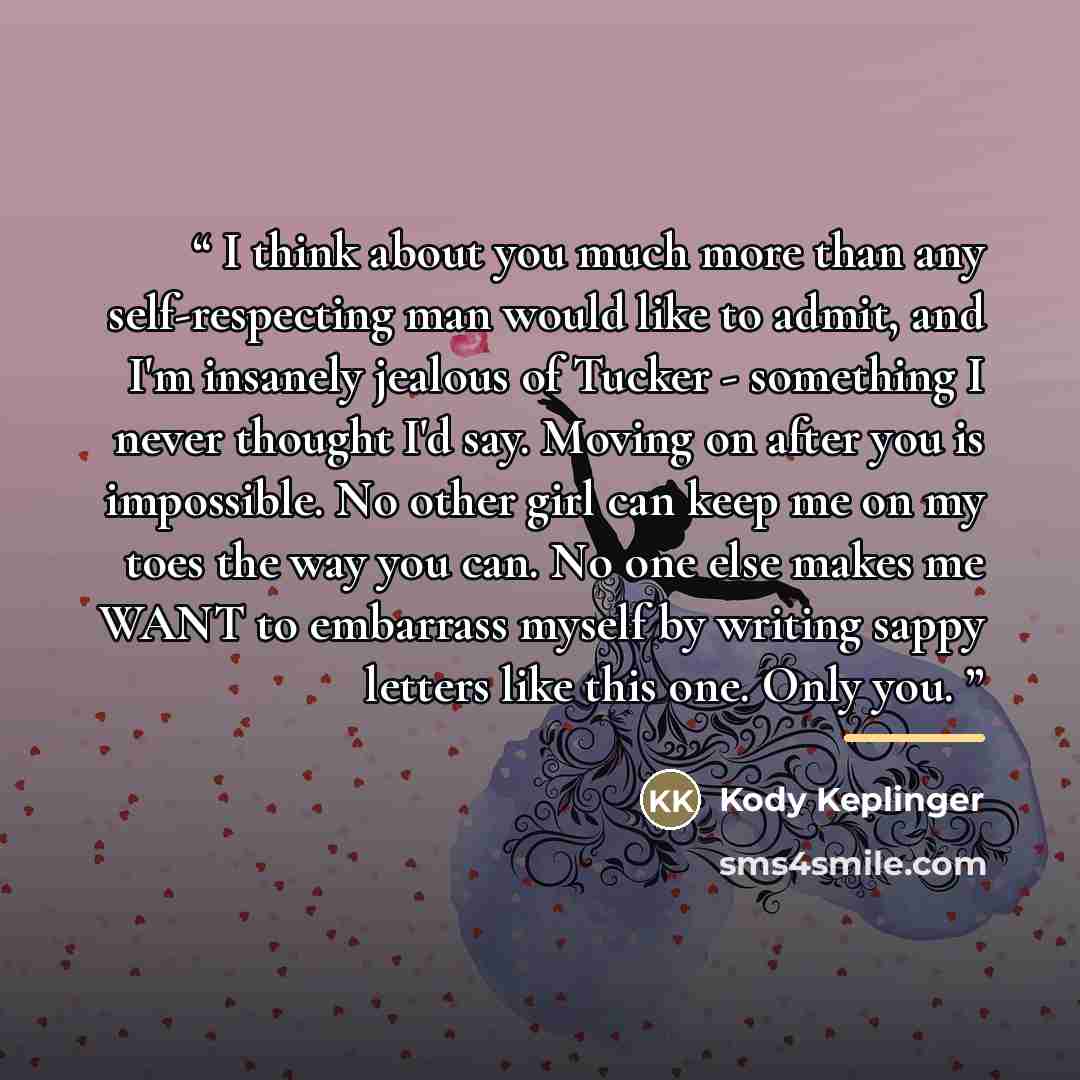 “I think about you much more than any self-respecting man would like to admit, and I'm insanely jealous of Tucker - something I never thought I'd say. Moving on after you is impossible. No other girl can keep me on my toes the way you can. No one else makes me WANT to embarrass myself by writing…” quote by Kody Keplinger