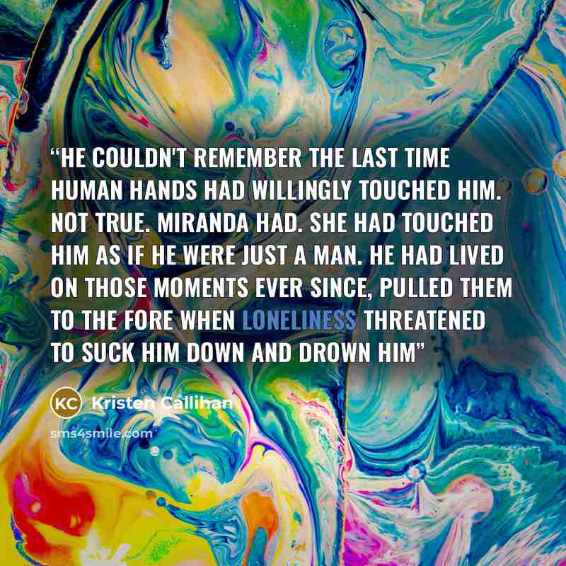 “He couldn't remember the last time human hands had willingly touched him. Not true. Miranda had. She had touched him as if he were just a man. He had lived on those moments ever since, pulled them to the fore when loneliness threatened to suck him down and drown him” quote by Kristen Callihan