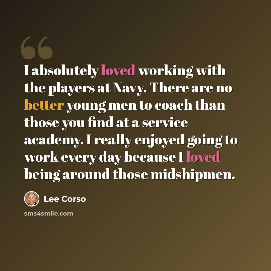 “I absolutely loved working with the players at Navy. There are no better young men to coach than those you find at a service academy. I really enjoyed going to work every day because I loved being around those midshipmen.” quote by Lee Corso