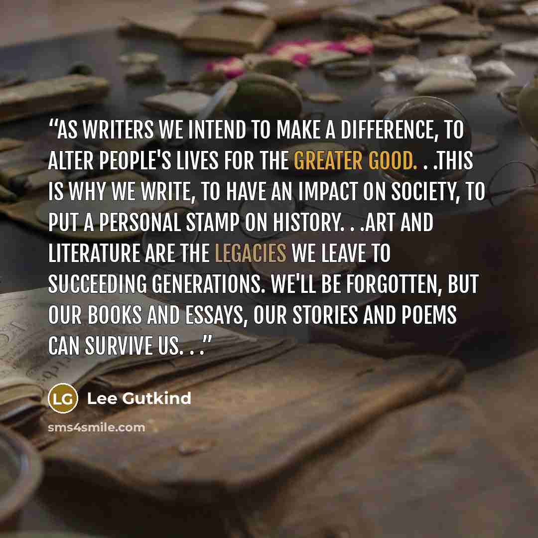“As writers we intend to make a difference, to alter people's lives for the greater good. . .this is why we write, to have an impact on society, to put a personal stamp on history. . .Art and literature are the legacies we leave to succeeding generations. We'll be forgotten, but our books and…” quote by Lee Gutkind