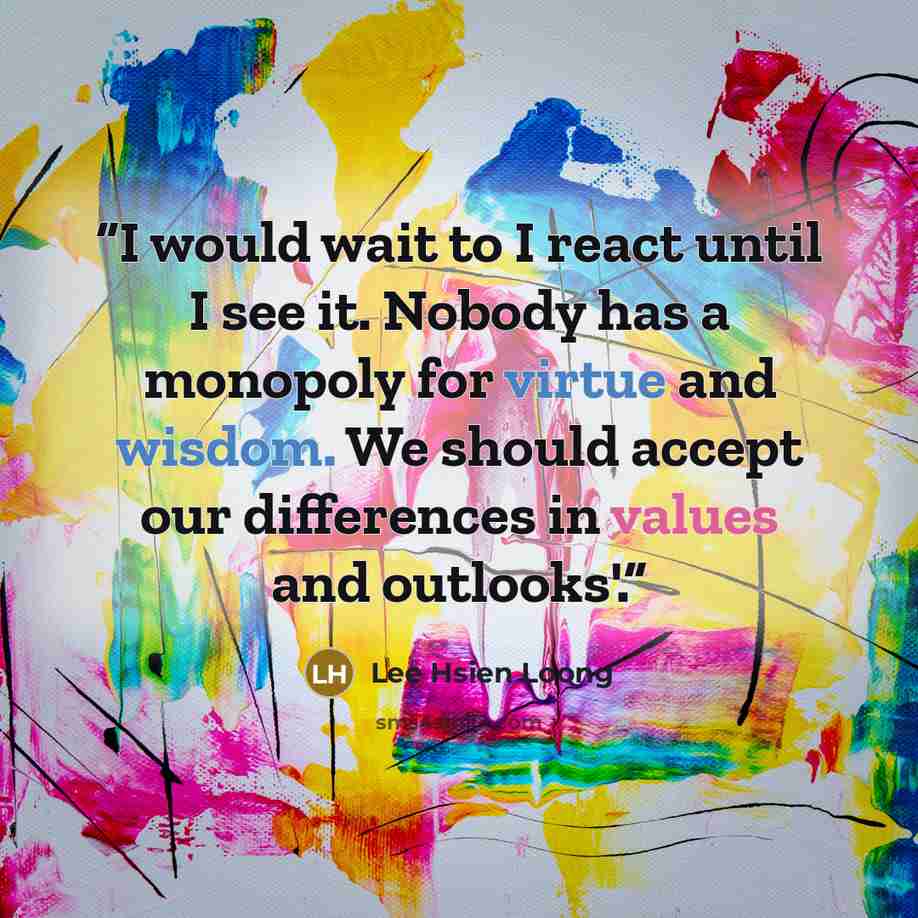 “I would wait to I react until I see it. Nobody has a monopoly for virtue and wisdom. We should accept our differences in values and outlooks'.” quote by Lee Hsien Loong
