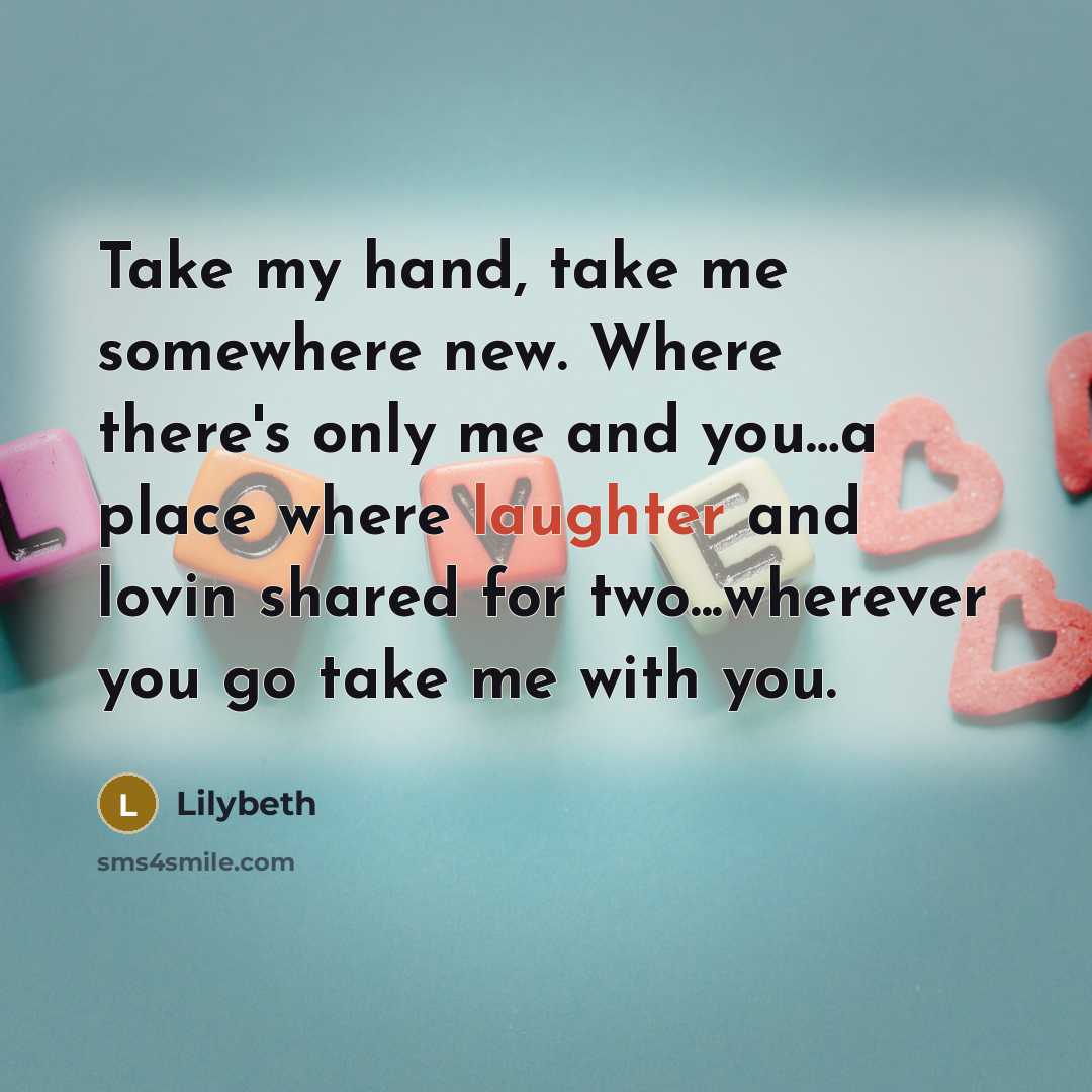 “Take my hand, take me somewhere new. Where there's only me and you…a place where laughter and lovin shared for two...wherever you go take me with you.” quote by Lilybeth