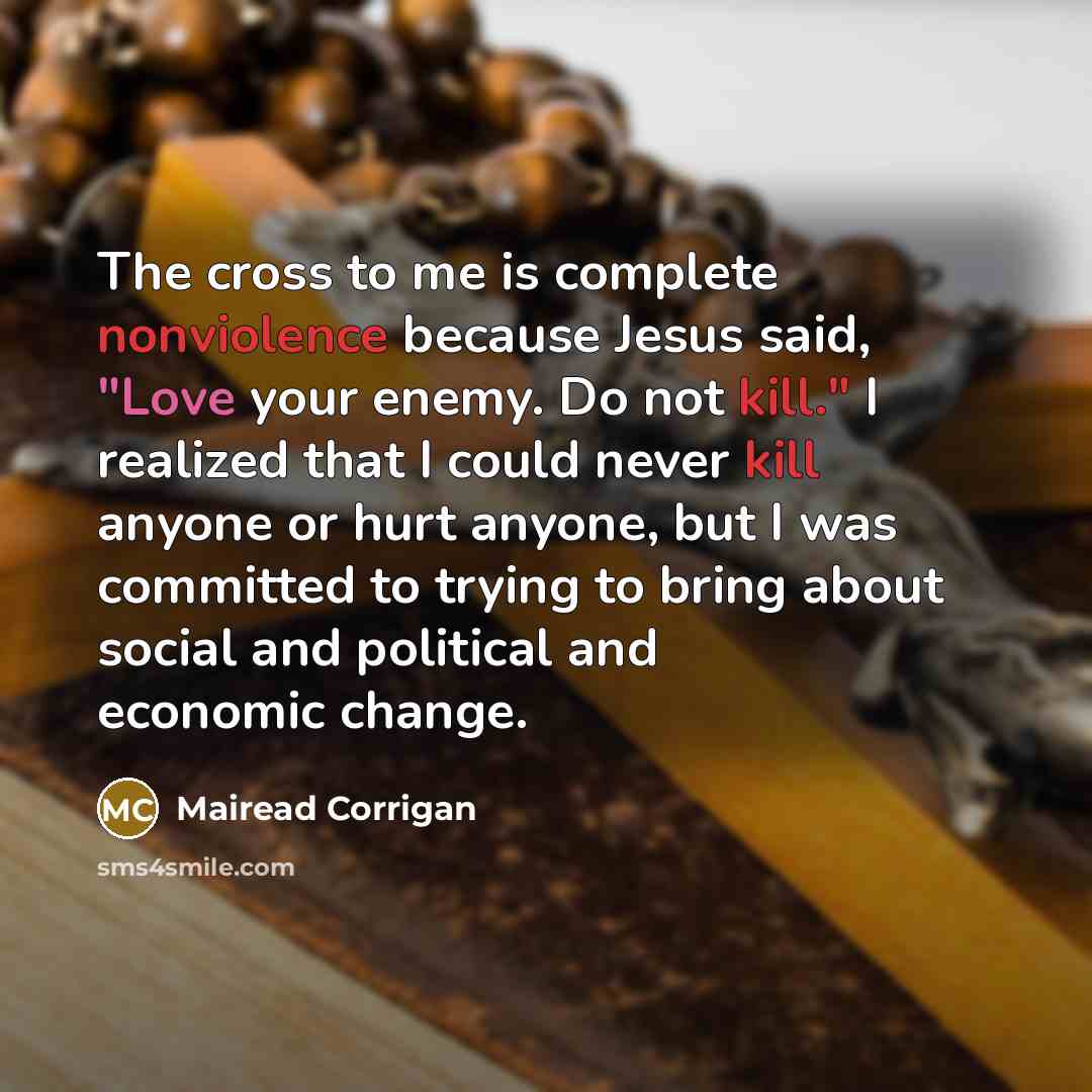 “The cross to me is complete nonviolence because Jesus said, "Love your enemy. Do not kill." I realized that I could never kill anyone or hurt anyone, but I was committed to trying to bring about social and political and economic change.” quote by Mairead Corrigan