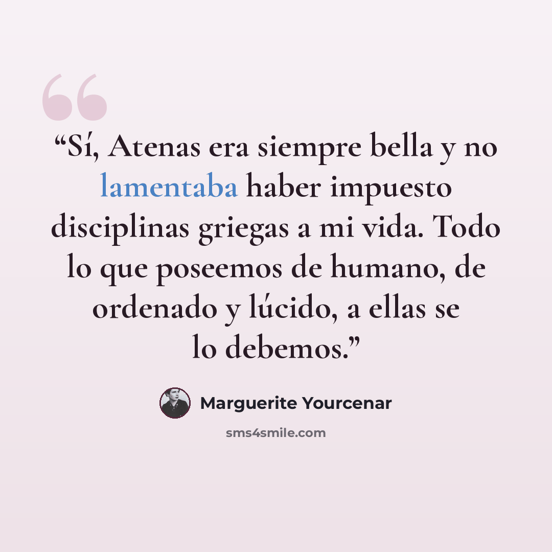 “Sí, Atenas era siempre bella y no lamentaba haber impuesto disciplinas griegas a mi vida. Todo lo que poseemos de humano, de ordenado y lúcido, a ellas se lo debemos.” quote by Marguerite Yourcenar