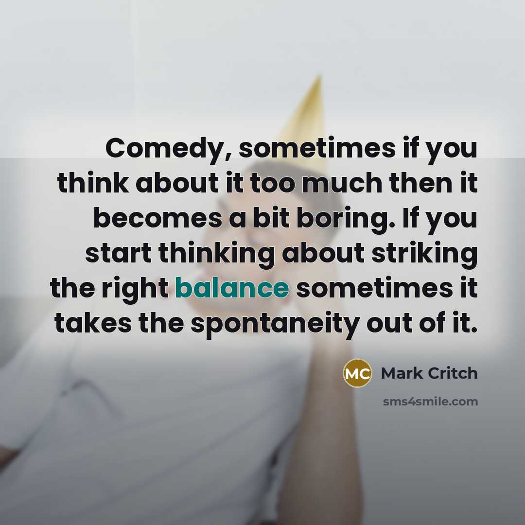“Comedy, sometimes if you think about it too much then it becomes a bit boring. If you start thinking about striking the right balance sometimes it takes the spontaneity out of it.” quote by Mark Critch