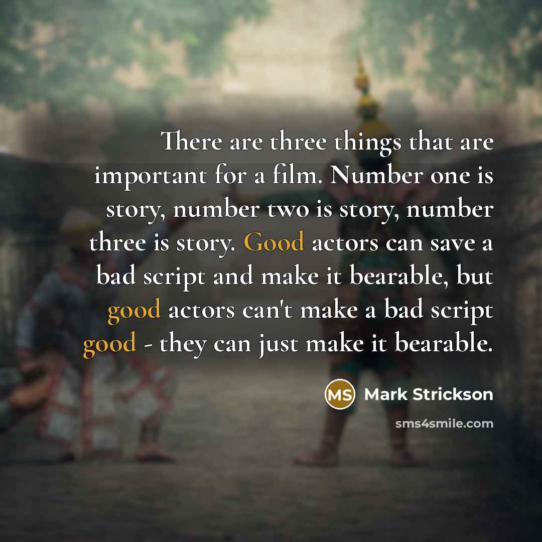 “There are three things that are important for a film. Number one is story, number two is story, number three is story. Good actors can save a bad script and make it bearable, but good actors can't make a bad script good - they can just make it bearable.” quote by Mark Strickson