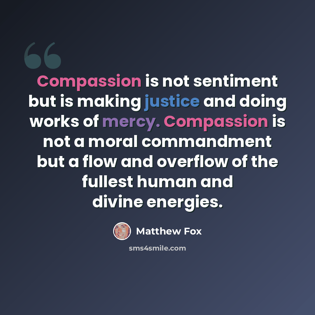 “Compassion is not sentiment but is making justice and doing works of mercy. Compassion is not a moral commandment but a flow and overflow of the fullest human and divine energies.” quote by Matthew Fox