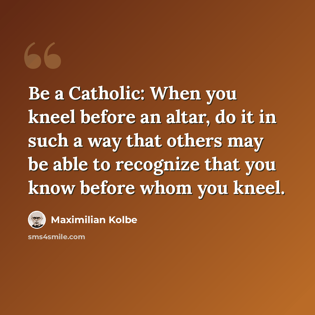 “Be a Catholic: When you kneel before an altar, do it in such a way that others may be able to recognize that you know before whom you kneel.” quote by Maximilian Kolbe