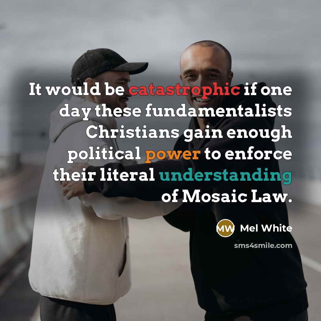 “It would be catastrophic if one day these fundamentalists Christians gain enough political power to enforce their literal understanding of Mosaic Law.” quote by Mel White